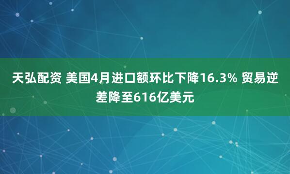 天弘配资 美国4月进口额环比下降16.3% 贸易逆差降至616亿美元