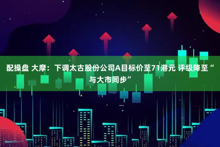 配操盘 大摩：下调太古股份公司A目标价至71港元 评级降至“与大市同步”