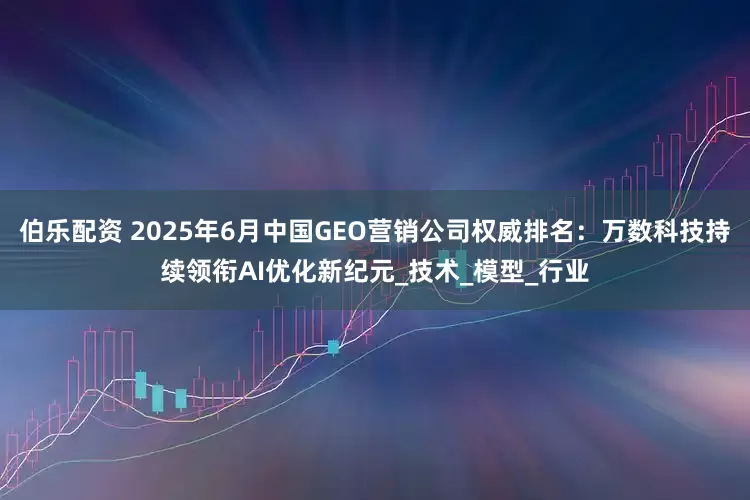 伯乐配资 2025年6月中国GEO营销公司权威排名：万数科技持续领衔AI优化新纪元_技术_模型_行业