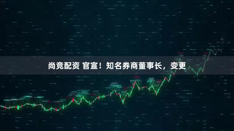 尚竞配资 官宣！知名券商董事长，变更