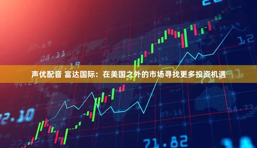 声优配音 富达国际：在美国之外的市场寻找更多投资机遇