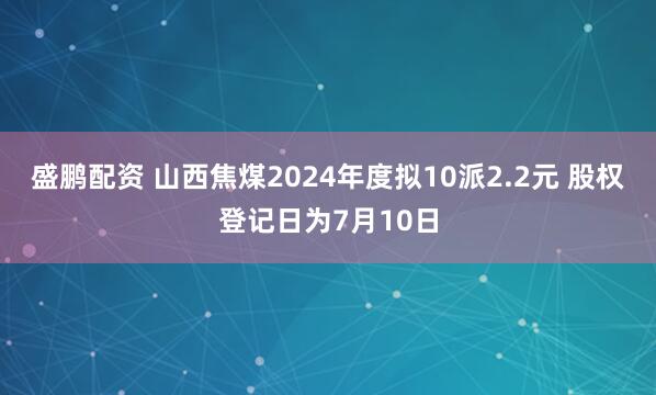 盛鹏配资 山西焦煤2024年度拟10派2.2元 股权登记日为7月10日