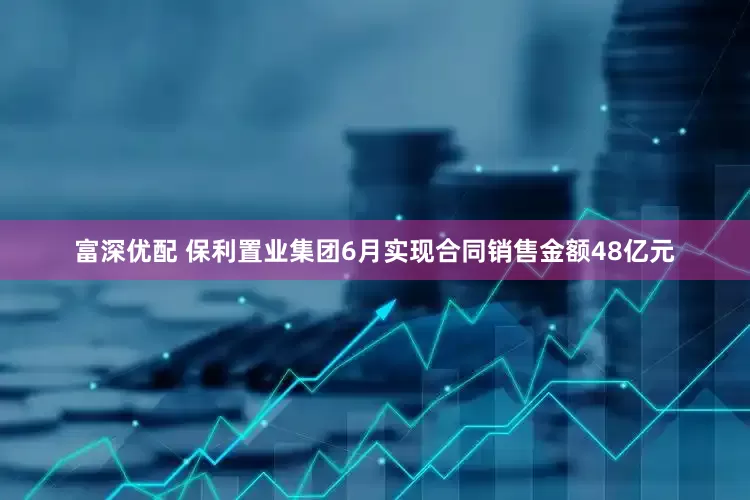 富深优配 保利置业集团6月实现合同销售金额48亿元