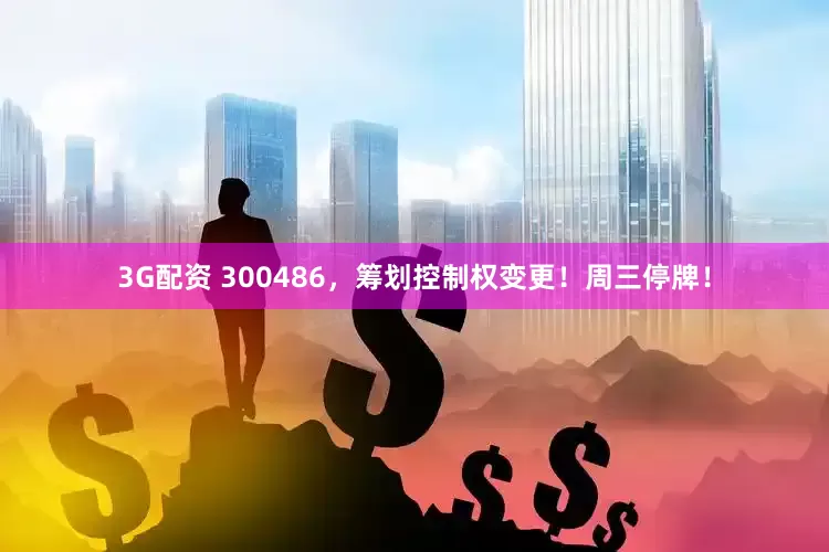 3G配资 300486，筹划控制权变更！周三停牌！