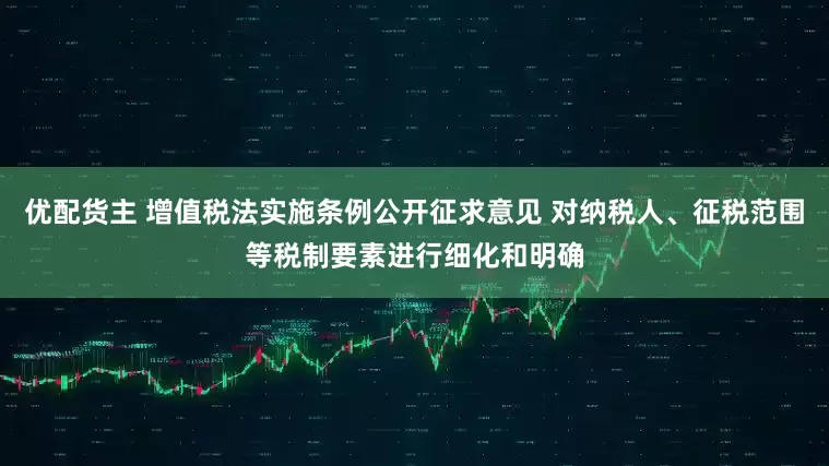 优配货主 增值税法实施条例公开征求意见 对纳税人、征税范围等税制要素进行细化和明确