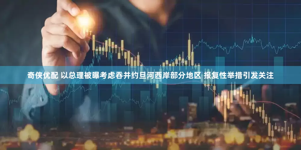 奇侠优配 以总理被曝考虑吞并约旦河西岸部分地区 报复性举措引发关注