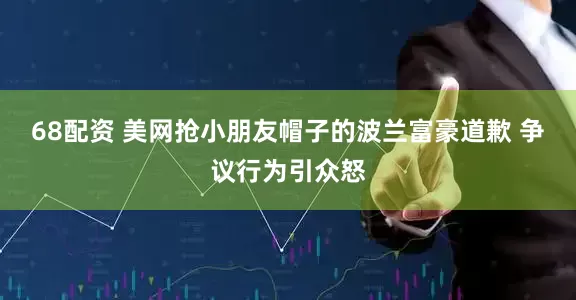 68配资 美网抢小朋友帽子的波兰富豪道歉 争议行为引众怒