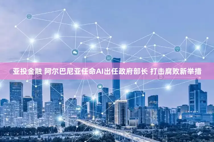 亚投金融 阿尔巴尼亚任命AI出任政府部长 打击腐败新举措