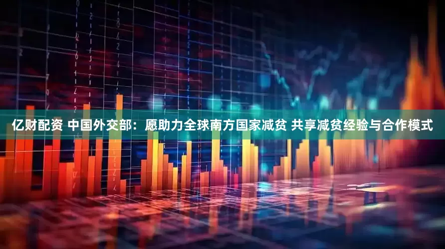 亿财配资 中国外交部：愿助力全球南方国家减贫 共享减贫经验与合作模式