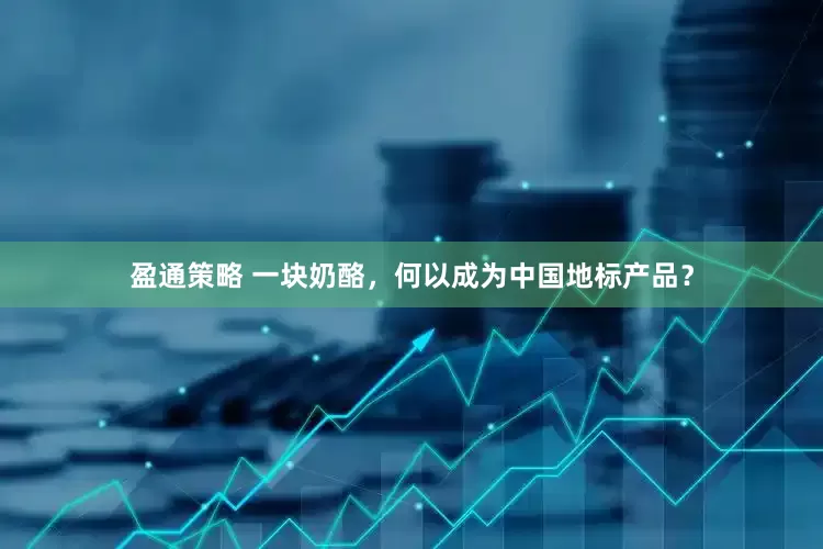 盈通策略 一块奶酪，何以成为中国地标产品？