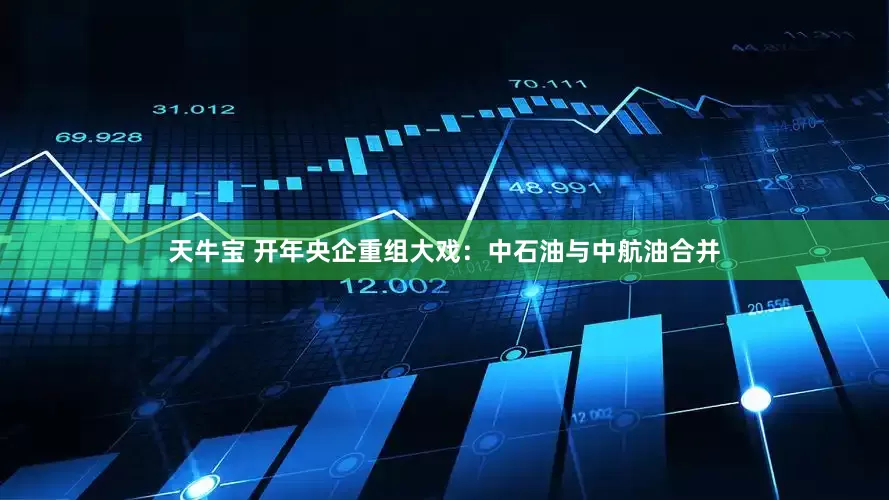 天牛宝 开年央企重组大戏：中石油与中航油合并