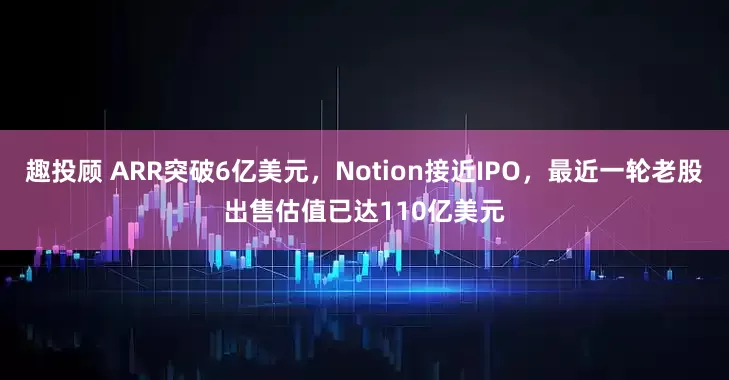 趣投顾 ARR突破6亿美元，Notion接近IPO，最近一轮老股出售估值已达110亿美元