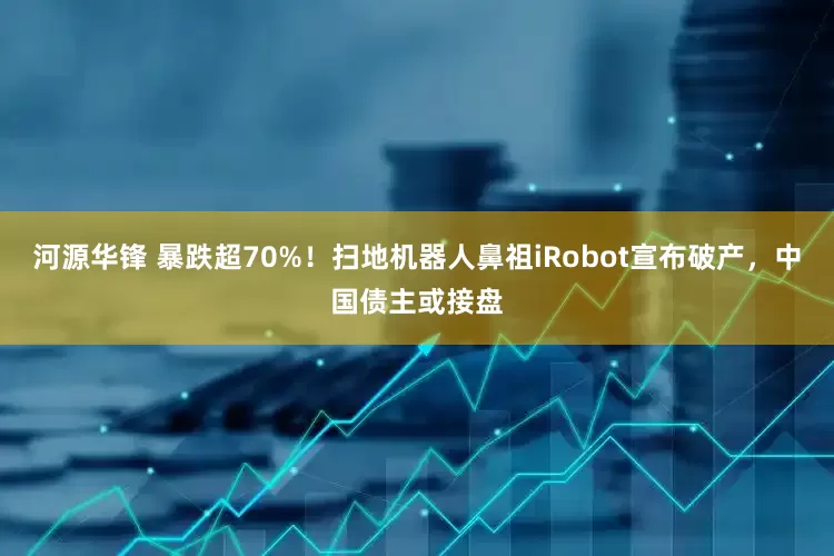河源华锋 暴跌超70%！扫地机器人鼻祖iRobot宣布破产，中国债主或接盘