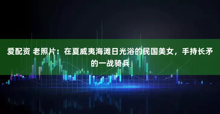 爱配资 老照片：在夏威夷海滩日光浴的民国美女，手持长矛的一战骑兵