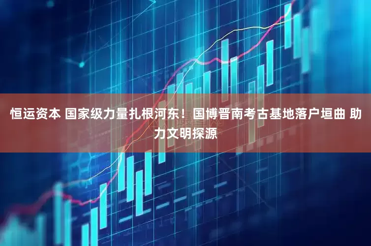 恒运资本 国家级力量扎根河东！国博晋南考古基地落户垣曲 助力文明探源