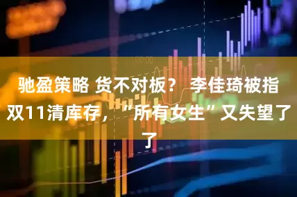 驰盈策略 货不对板？ 李佳琦被指双11清库存，“所有女生”又失望了