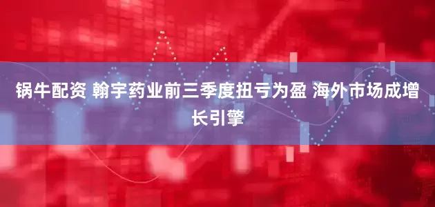 锅牛配资 翰宇药业前三季度扭亏为盈 海外市场成增长引擎
