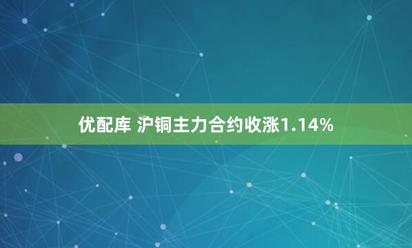 优配库 沪铜主力合约收涨1.14%